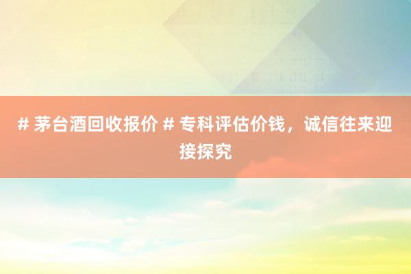 # 茅台酒回收报价 # 专科评估价钱，诚信往来迎接探究